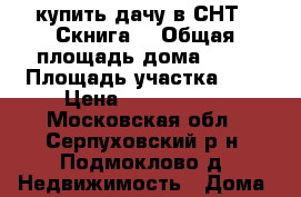 купить дачу в СНТ “ Скнига“ › Общая площадь дома ­ 70 › Площадь участка ­ 6 › Цена ­ 2 600 000 - Московская обл., Серпуховский р-н, Подмоклово д. Недвижимость » Дома, коттеджи, дачи продажа   . Московская обл.